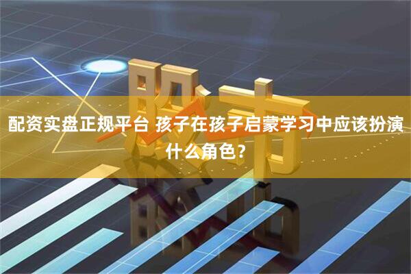 配资实盘正规平台 孩子在孩子启蒙学习中应该扮演什么角色？
