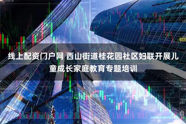 线上配资门户网 西山街道桂花园社区妇联开展儿童成长家庭教育专题培训
