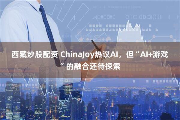 西藏炒股配资 ChinaJoy热议AI，但“AI+游戏”的融合还待探索