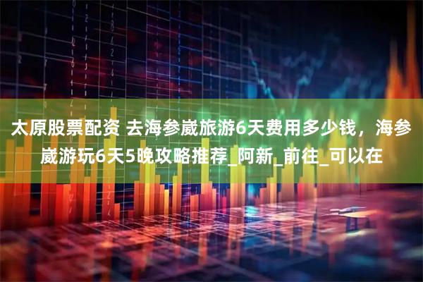 太原股票配资 去海参崴旅游6天费用多少钱，海参崴游玩6天5晚攻略推荐_阿新_前往_可以在