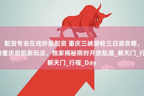 配资专业在线炒股配资 重庆三峡游轮三日游攻略，长江三峡重庆启航新玩法，独家揭秘限时开放航道_朝天门_行程_Day