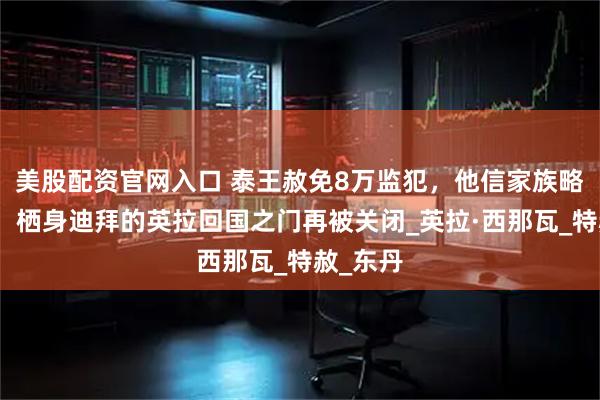 美股配资官网入口 泰王赦免8万监犯，他信家族略逊一筹！栖身迪拜的英拉回国之门再被关闭_英拉·西那瓦_特赦_东丹