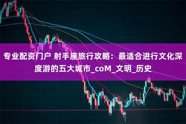 专业配资门户 射手座旅行攻略：最适合进行文化深度游的五大城市_coM_文明_历史