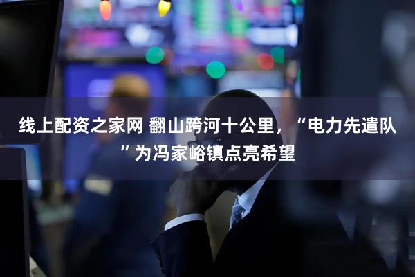 线上配资之家网 翻山跨河十公里，“电力先遣队”为冯家峪镇点亮希望