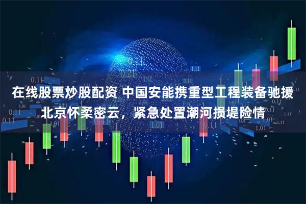 在线股票炒股配资 中国安能携重型工程装备驰援北京怀柔密云，紧急处置潮河损堤险情