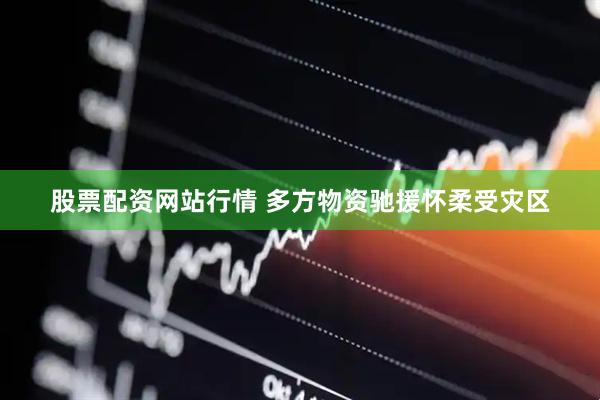 股票配资网站行情 多方物资驰援怀柔受灾区