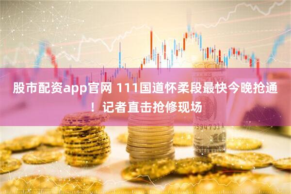 股市配资app官网 111国道怀柔段最快今晚抢通！记者直击抢修现场