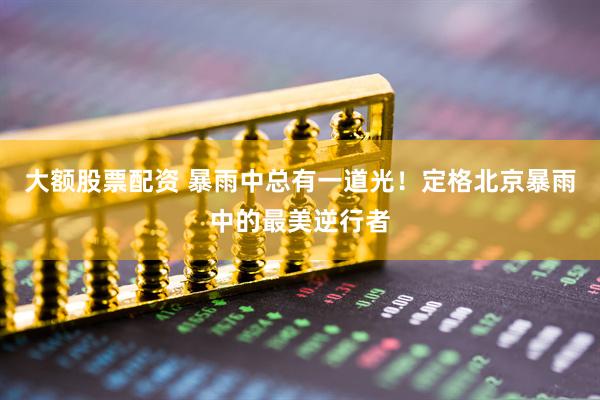 大额股票配资 暴雨中总有一道光！定格北京暴雨中的最美逆行者