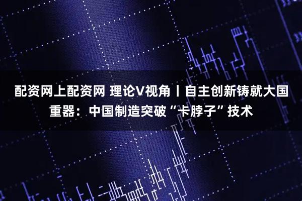 配资网上配资网 理论V视角丨自主创新铸就大国重器：中国制造突破“卡脖子”技术