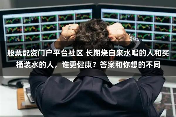 股票配资门户平台社区 长期烧自来水喝的人和买桶装水的人，谁更健康？答案和你想的不同