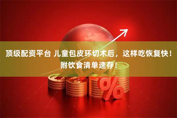 顶级配资平台 儿童包皮环切术后，这样吃恢复快！附饮食清单速存！
