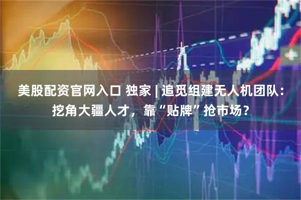美股配资官网入口 独家 | 追觅组建无人机团队：挖角大疆人才，靠“贴牌”抢市场？