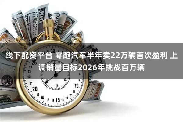 线下配资平台 零跑汽车半年卖22万辆首次盈利 上调销量目标2026年挑战百万辆