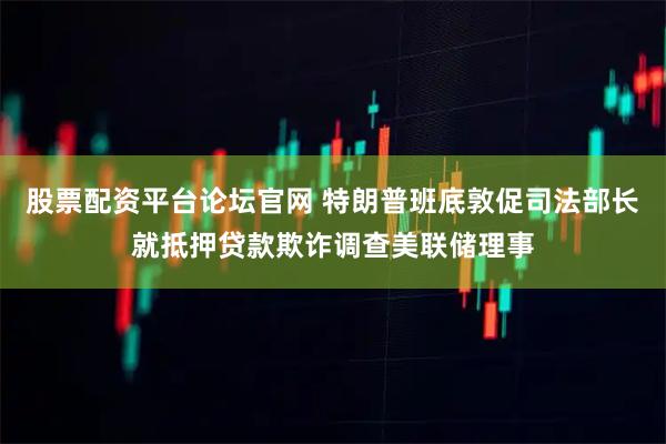 股票配资平台论坛官网 特朗普班底敦促司法部长就抵押贷款欺诈调查美联储理事