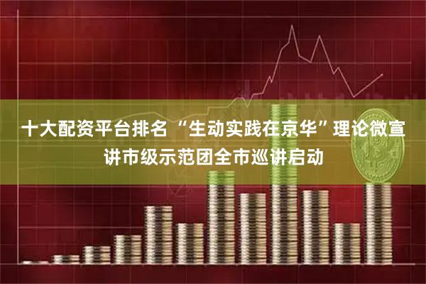 十大配资平台排名 “生动实践在京华”理论微宣讲市级示范团全市巡讲启动