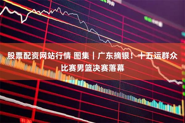 股票配资网站行情 图集｜广东摘银！十五运群众比赛男篮决赛落幕