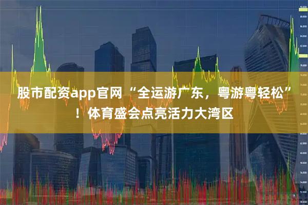 股市配资app官网 “全运游广东，粤游粤轻松”！体育盛会点亮活力大湾区