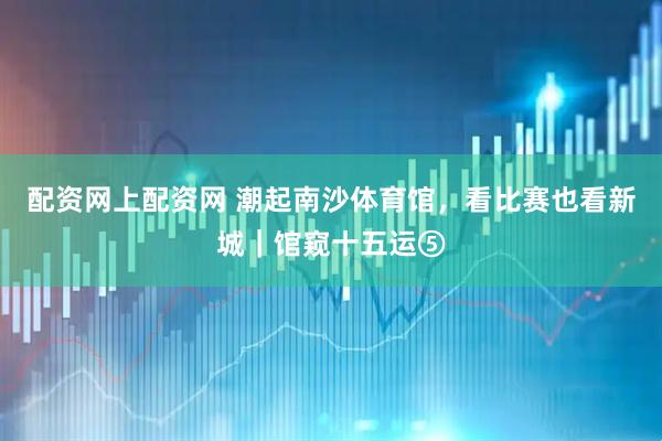 配资网上配资网 潮起南沙体育馆，看比赛也看新城｜馆窥十五运⑤