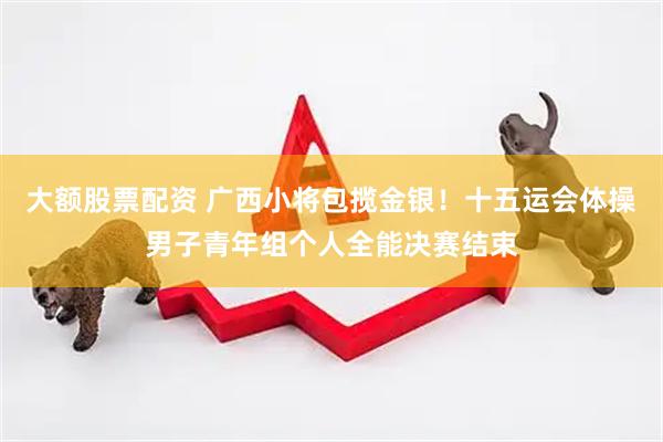 大额股票配资 广西小将包揽金银！十五运会体操男子青年组个人全能决赛结束