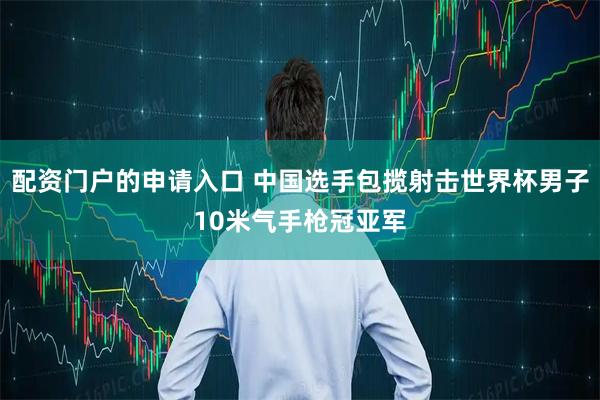 配资门户的申请入口 中国选手包揽射击世界杯男子10米气手枪冠亚军